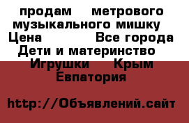 продам 1,5метрового музыкального мишку › Цена ­ 2 500 - Все города Дети и материнство » Игрушки   . Крым,Евпатория